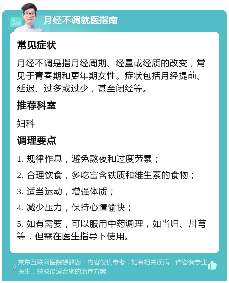 月经不调就医指南 常见症状 月经不调是指月经周期、经量或经质的改变，常见于青春期和更年期女性。症状包括月经提前、延迟、过多或过少，甚至闭经等。 推荐科室 妇科 调理要点 1. 规律作息，避免熬夜和过度劳累； 2. 合理饮食，多吃富含铁质和维生素的食物； 3. 适当运动，增强体质； 4. 减少压力，保持心情愉快； 5. 如有需要，可以服用中药调理，如当归、川芎等，但需在医生指导下使用。