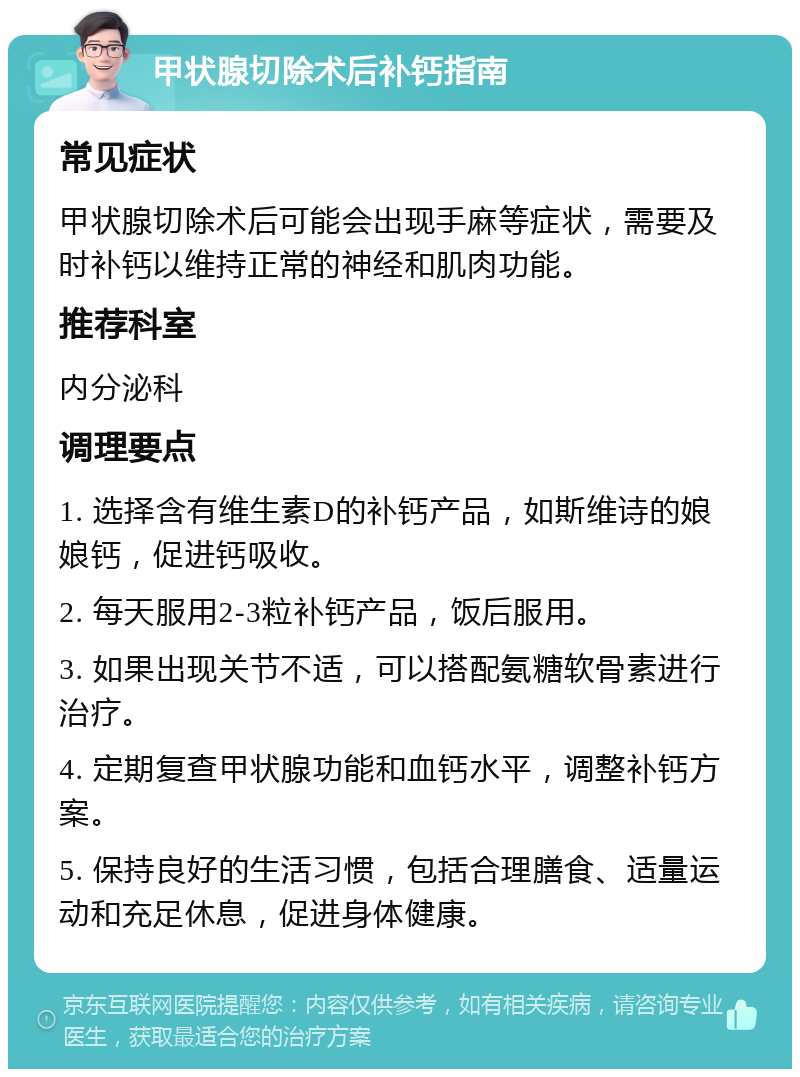 甲状腺切除术后补钙指南 常见症状 甲状腺切除术后可能会出现手麻等症状，需要及时补钙以维持正常的神经和肌肉功能。 推荐科室 内分泌科 调理要点 1. 选择含有维生素D的补钙产品，如斯维诗的娘娘钙，促进钙吸收。 2. 每天服用2-3粒补钙产品，饭后服用。 3. 如果出现关节不适，可以搭配氨糖软骨素进行治疗。 4. 定期复查甲状腺功能和血钙水平，调整补钙方案。 5. 保持良好的生活习惯，包括合理膳食、适量运动和充足休息，促进身体健康。