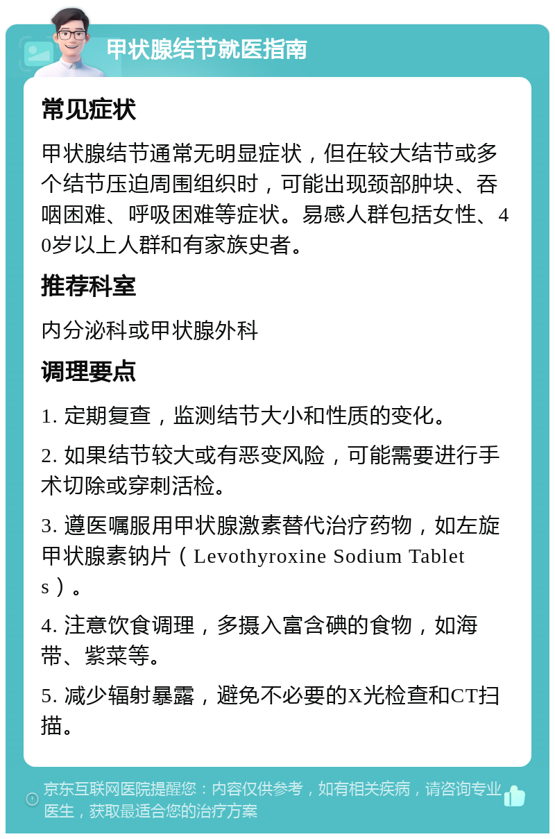 甲状腺结节就医指南 常见症状 甲状腺结节通常无明显症状，但在较大结节或多个结节压迫周围组织时，可能出现颈部肿块、吞咽困难、呼吸困难等症状。易感人群包括女性、40岁以上人群和有家族史者。 推荐科室 内分泌科或甲状腺外科 调理要点 1. 定期复查，监测结节大小和性质的变化。 2. 如果结节较大或有恶变风险，可能需要进行手术切除或穿刺活检。 3. 遵医嘱服用甲状腺激素替代治疗药物，如左旋甲状腺素钠片（Levothyroxine Sodium Tablets）。 4. 注意饮食调理，多摄入富含碘的食物，如海带、紫菜等。 5. 减少辐射暴露，避免不必要的X光检查和CT扫描。