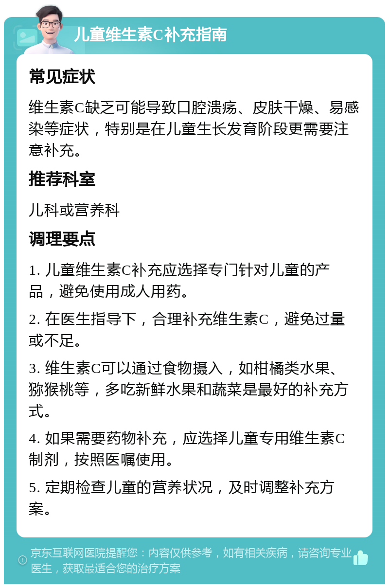 儿童维生素C补充指南 常见症状 维生素C缺乏可能导致口腔溃疡、皮肤干燥、易感染等症状，特别是在儿童生长发育阶段更需要注意补充。 推荐科室 儿科或营养科 调理要点 1. 儿童维生素C补充应选择专门针对儿童的产品，避免使用成人用药。 2. 在医生指导下，合理补充维生素C，避免过量或不足。 3. 维生素C可以通过食物摄入，如柑橘类水果、猕猴桃等，多吃新鲜水果和蔬菜是最好的补充方式。 4. 如果需要药物补充，应选择儿童专用维生素C制剂，按照医嘱使用。 5. 定期检查儿童的营养状况，及时调整补充方案。