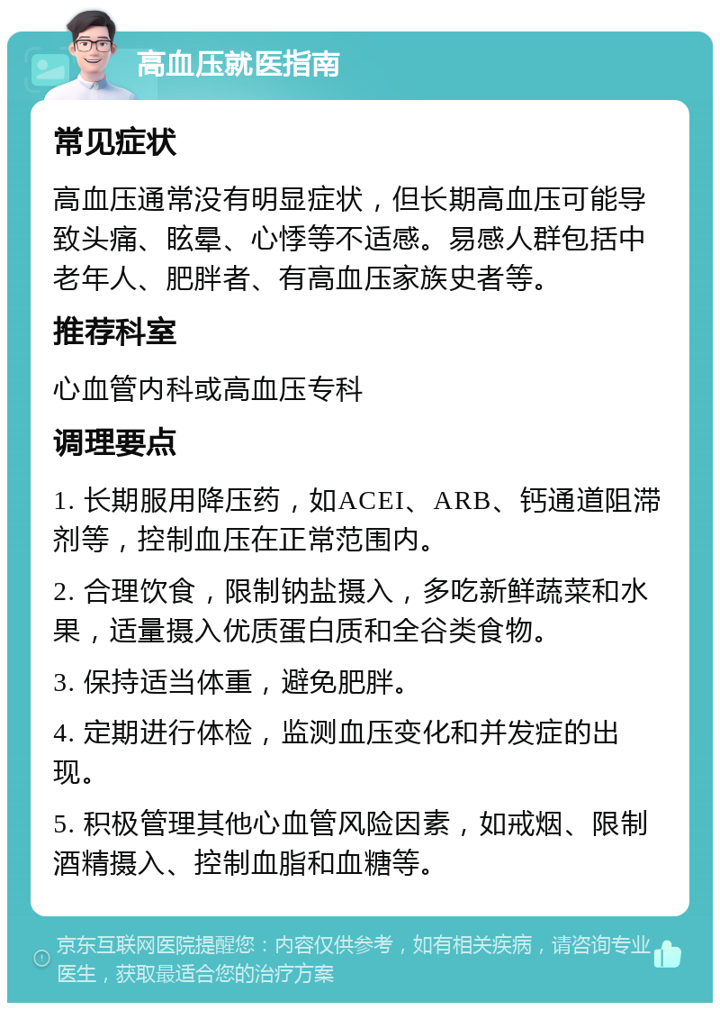 高血压就医指南 常见症状 高血压通常没有明显症状，但长期高血压可能导致头痛、眩晕、心悸等不适感。易感人群包括中老年人、肥胖者、有高血压家族史者等。 推荐科室 心血管内科或高血压专科 调理要点 1. 长期服用降压药，如ACEI、ARB、钙通道阻滞剂等，控制血压在正常范围内。 2. 合理饮食，限制钠盐摄入，多吃新鲜蔬菜和水果，适量摄入优质蛋白质和全谷类食物。 3. 保持适当体重，避免肥胖。 4. 定期进行体检，监测血压变化和并发症的出现。 5. 积极管理其他心血管风险因素，如戒烟、限制酒精摄入、控制血脂和血糖等。