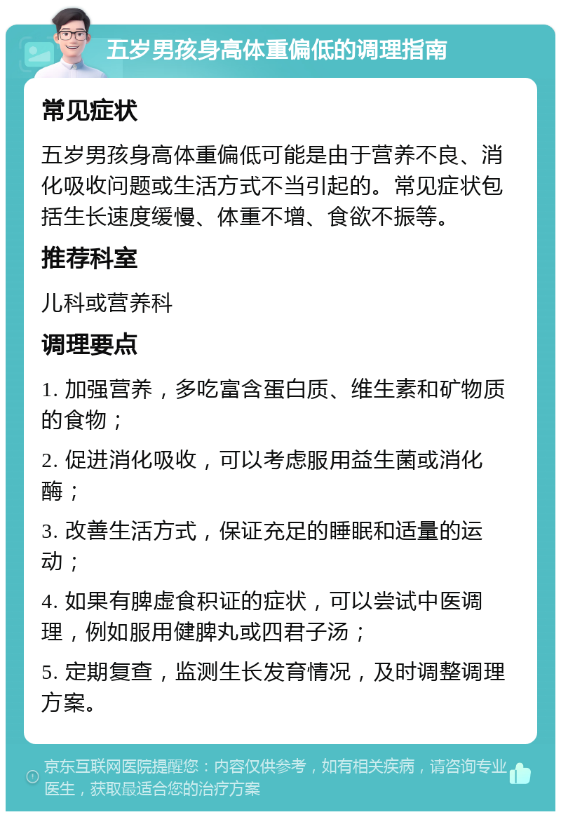 五岁男孩身高体重偏低的调理指南 常见症状 五岁男孩身高体重偏低可能是由于营养不良、消化吸收问题或生活方式不当引起的。常见症状包括生长速度缓慢、体重不增、食欲不振等。 推荐科室 儿科或营养科 调理要点 1. 加强营养，多吃富含蛋白质、维生素和矿物质的食物； 2. 促进消化吸收，可以考虑服用益生菌或消化酶； 3. 改善生活方式，保证充足的睡眠和适量的运动； 4. 如果有脾虚食积证的症状，可以尝试中医调理，例如服用健脾丸或四君子汤； 5. 定期复查，监测生长发育情况，及时调整调理方案。