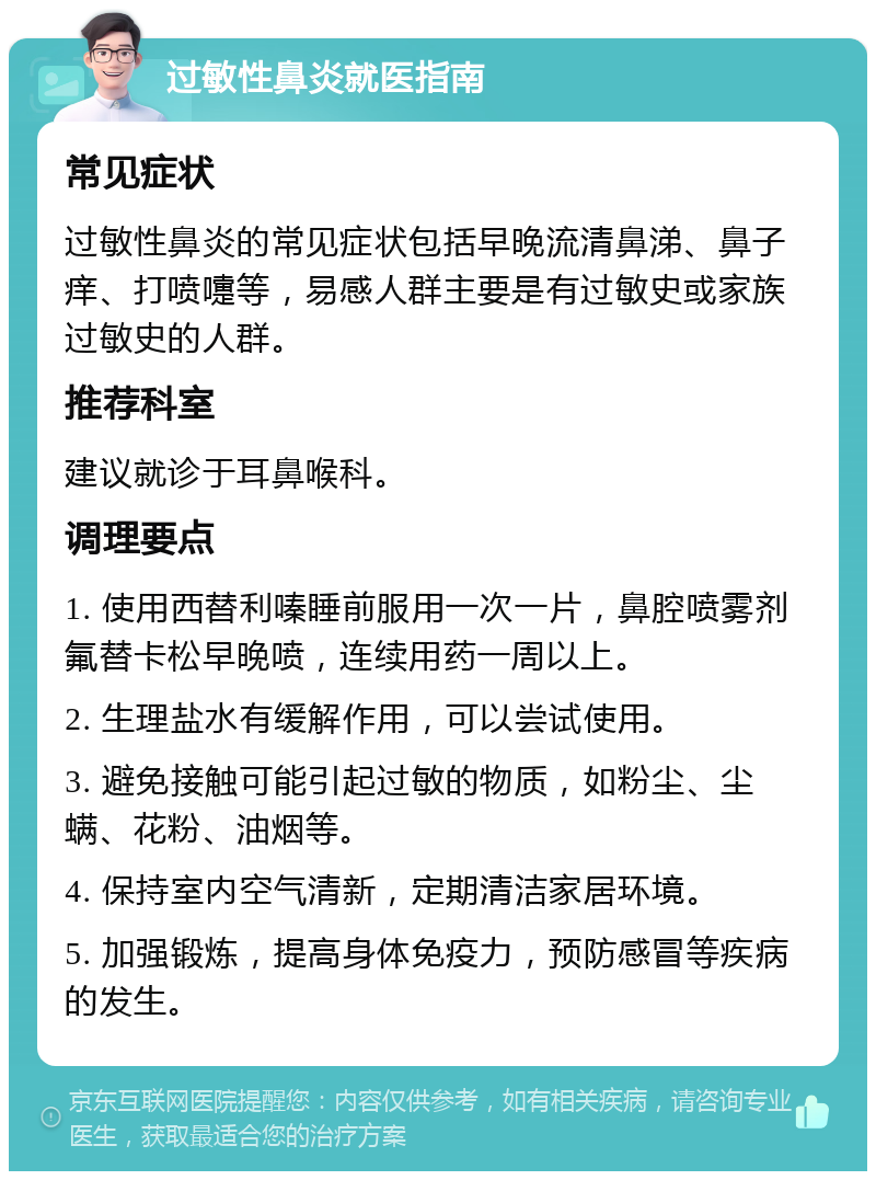 过敏性鼻炎就医指南 常见症状 过敏性鼻炎的常见症状包括早晚流清鼻涕、鼻子痒、打喷嚏等，易感人群主要是有过敏史或家族过敏史的人群。 推荐科室 建议就诊于耳鼻喉科。 调理要点 1. 使用西替利嗪睡前服用一次一片，鼻腔喷雾剂氟替卡松早晚喷，连续用药一周以上。 2. 生理盐水有缓解作用，可以尝试使用。 3. 避免接触可能引起过敏的物质，如粉尘、尘螨、花粉、油烟等。 4. 保持室内空气清新，定期清洁家居环境。 5. 加强锻炼，提高身体免疫力，预防感冒等疾病的发生。