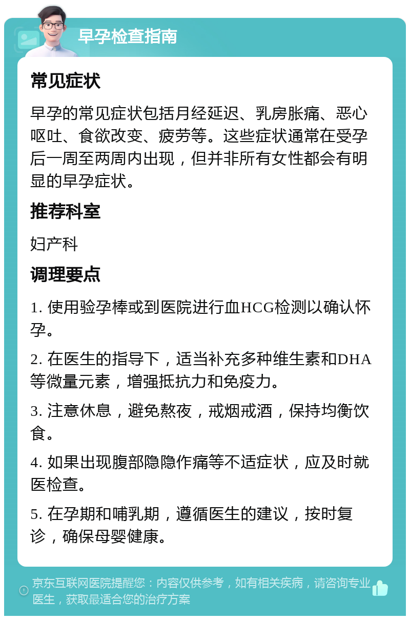 早孕检查指南 常见症状 早孕的常见症状包括月经延迟、乳房胀痛、恶心呕吐、食欲改变、疲劳等。这些症状通常在受孕后一周至两周内出现，但并非所有女性都会有明显的早孕症状。 推荐科室 妇产科 调理要点 1. 使用验孕棒或到医院进行血HCG检测以确认怀孕。 2. 在医生的指导下，适当补充多种维生素和DHA等微量元素，增强抵抗力和免疫力。 3. 注意休息，避免熬夜，戒烟戒酒，保持均衡饮食。 4. 如果出现腹部隐隐作痛等不适症状，应及时就医检查。 5. 在孕期和哺乳期，遵循医生的建议，按时复诊，确保母婴健康。