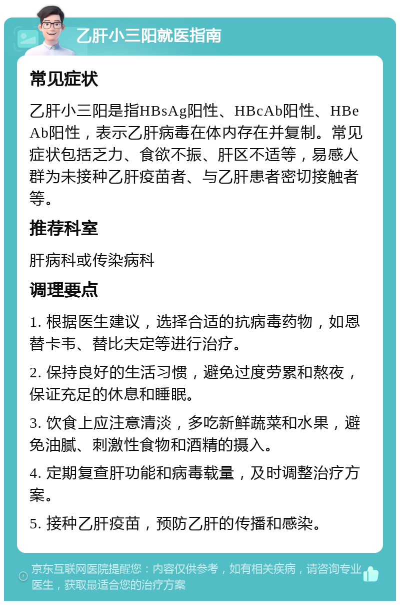 乙肝小三阳就医指南 常见症状 乙肝小三阳是指HBsAg阳性、HBcAb阳性、HBeAb阳性，表示乙肝病毒在体内存在并复制。常见症状包括乏力、食欲不振、肝区不适等，易感人群为未接种乙肝疫苗者、与乙肝患者密切接触者等。 推荐科室 肝病科或传染病科 调理要点 1. 根据医生建议，选择合适的抗病毒药物，如恩替卡韦、替比夫定等进行治疗。 2. 保持良好的生活习惯，避免过度劳累和熬夜，保证充足的休息和睡眠。 3. 饮食上应注意清淡，多吃新鲜蔬菜和水果，避免油腻、刺激性食物和酒精的摄入。 4. 定期复查肝功能和病毒载量，及时调整治疗方案。 5. 接种乙肝疫苗，预防乙肝的传播和感染。