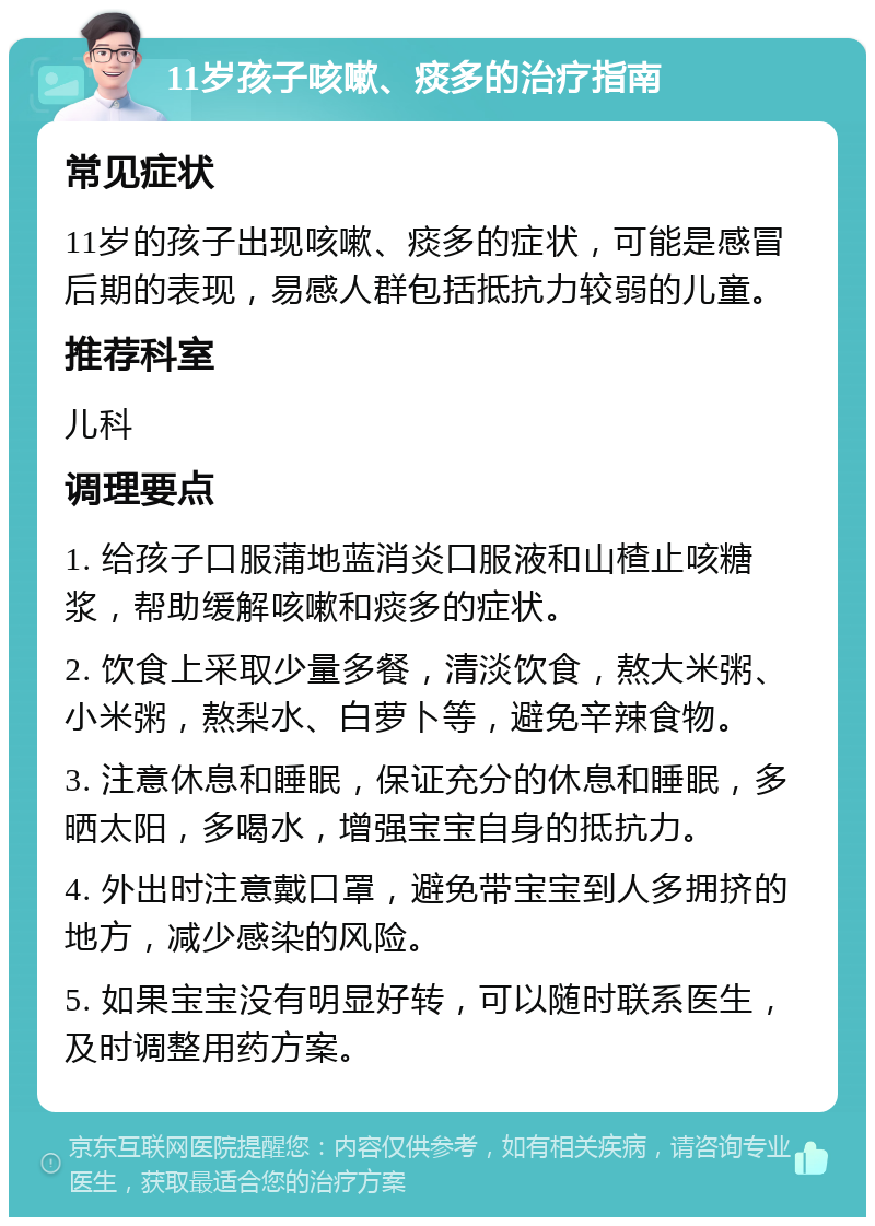 11岁孩子咳嗽、痰多的治疗指南 常见症状 11岁的孩子出现咳嗽、痰多的症状，可能是感冒后期的表现，易感人群包括抵抗力较弱的儿童。 推荐科室 儿科 调理要点 1. 给孩子口服蒲地蓝消炎口服液和山楂止咳糖浆，帮助缓解咳嗽和痰多的症状。 2. 饮食上采取少量多餐，清淡饮食，熬大米粥、小米粥，熬梨水、白萝卜等，避免辛辣食物。 3. 注意休息和睡眠，保证充分的休息和睡眠，多晒太阳，多喝水，增强宝宝自身的抵抗力。 4. 外出时注意戴口罩，避免带宝宝到人多拥挤的地方，减少感染的风险。 5. 如果宝宝没有明显好转，可以随时联系医生，及时调整用药方案。