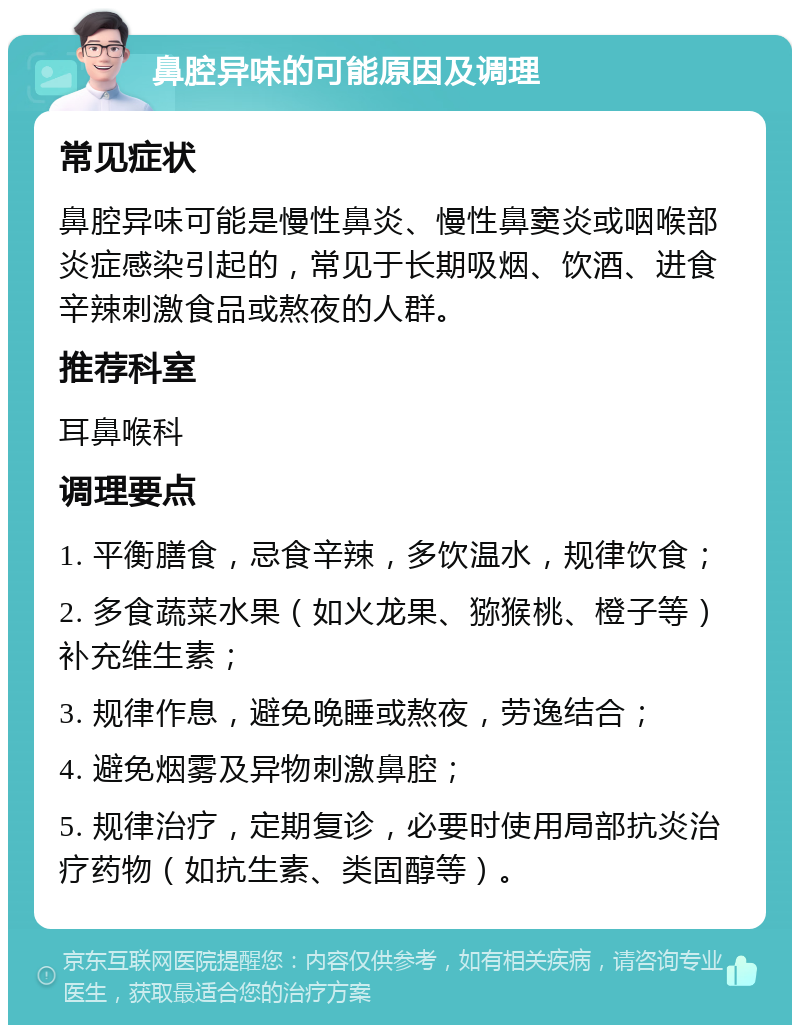 鼻腔异味的可能原因及调理 常见症状 鼻腔异味可能是慢性鼻炎、慢性鼻窦炎或咽喉部炎症感染引起的，常见于长期吸烟、饮酒、进食辛辣刺激食品或熬夜的人群。 推荐科室 耳鼻喉科 调理要点 1. 平衡膳食，忌食辛辣，多饮温水，规律饮食； 2. 多食蔬菜水果（如火龙果、猕猴桃、橙子等）补充维生素； 3. 规律作息，避免晚睡或熬夜，劳逸结合； 4. 避免烟雾及异物刺激鼻腔； 5. 规律治疗，定期复诊，必要时使用局部抗炎治疗药物（如抗生素、类固醇等）。