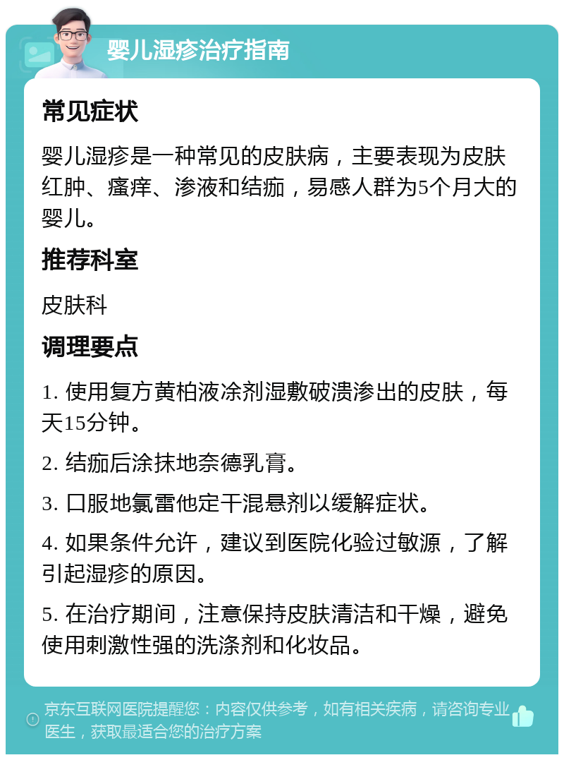 婴儿湿疹治疗指南 常见症状 婴儿湿疹是一种常见的皮肤病，主要表现为皮肤红肿、瘙痒、渗液和结痂，易感人群为5个月大的婴儿。 推荐科室 皮肤科 调理要点 1. 使用复方黄柏液凃剂湿敷破溃渗出的皮肤，每天15分钟。 2. 结痂后涂抹地奈德乳膏。 3. 口服地氯雷他定干混悬剂以缓解症状。 4. 如果条件允许，建议到医院化验过敏源，了解引起湿疹的原因。 5. 在治疗期间，注意保持皮肤清洁和干燥，避免使用刺激性强的洗涤剂和化妆品。