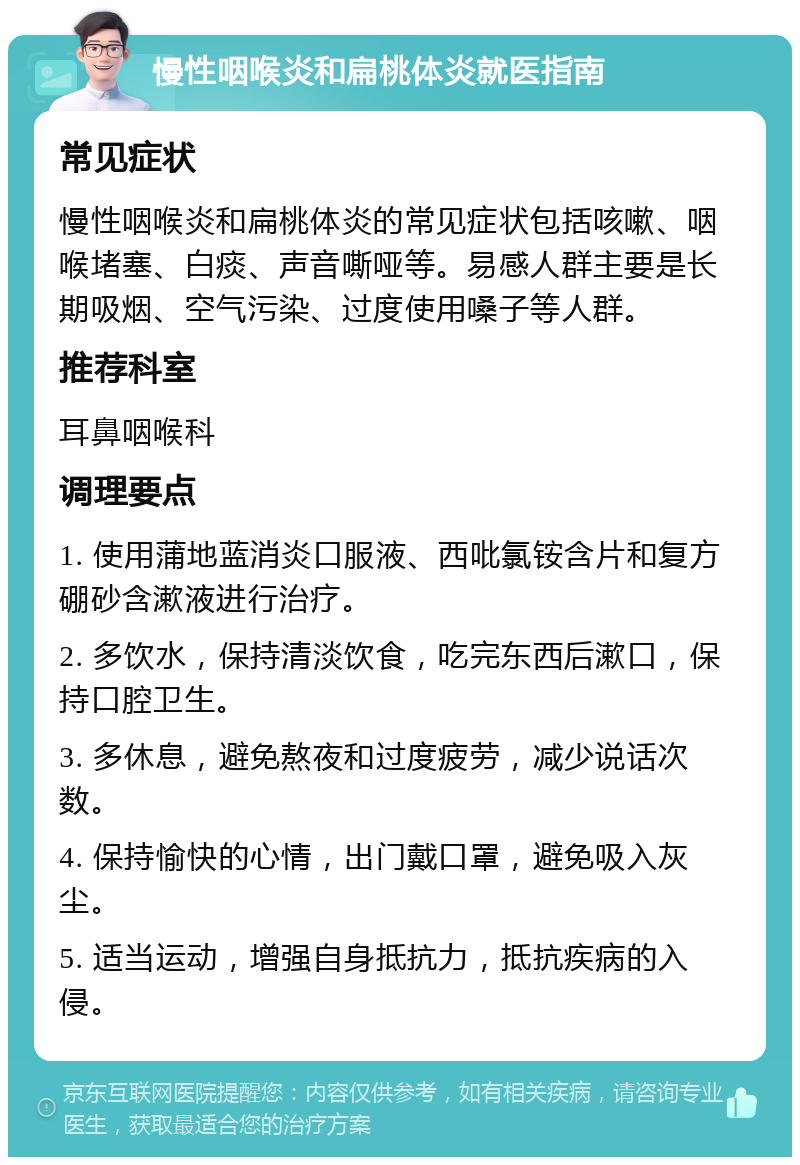 慢性咽喉炎和扁桃体炎就医指南 常见症状 慢性咽喉炎和扁桃体炎的常见症状包括咳嗽、咽喉堵塞、白痰、声音嘶哑等。易感人群主要是长期吸烟、空气污染、过度使用嗓子等人群。 推荐科室 耳鼻咽喉科 调理要点 1. 使用蒲地蓝消炎口服液、西吡氯铵含片和复方硼砂含漱液进行治疗。 2. 多饮水，保持清淡饮食，吃完东西后漱口，保持口腔卫生。 3. 多休息，避免熬夜和过度疲劳，减少说话次数。 4. 保持愉快的心情，出门戴口罩，避免吸入灰尘。 5. 适当运动，增强自身抵抗力，抵抗疾病的入侵。