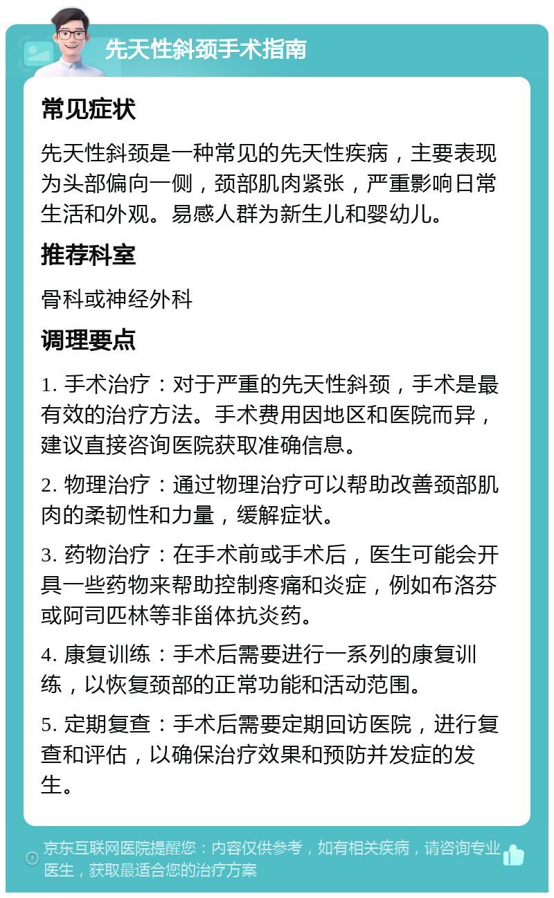 先天性斜颈手术指南 常见症状 先天性斜颈是一种常见的先天性疾病，主要表现为头部偏向一侧，颈部肌肉紧张，严重影响日常生活和外观。易感人群为新生儿和婴幼儿。 推荐科室 骨科或神经外科 调理要点 1. 手术治疗：对于严重的先天性斜颈，手术是最有效的治疗方法。手术费用因地区和医院而异，建议直接咨询医院获取准确信息。 2. 物理治疗：通过物理治疗可以帮助改善颈部肌肉的柔韧性和力量，缓解症状。 3. 药物治疗：在手术前或手术后，医生可能会开具一些药物来帮助控制疼痛和炎症，例如布洛芬或阿司匹林等非甾体抗炎药。 4. 康复训练：手术后需要进行一系列的康复训练，以恢复颈部的正常功能和活动范围。 5. 定期复查：手术后需要定期回访医院，进行复查和评估，以确保治疗效果和预防并发症的发生。