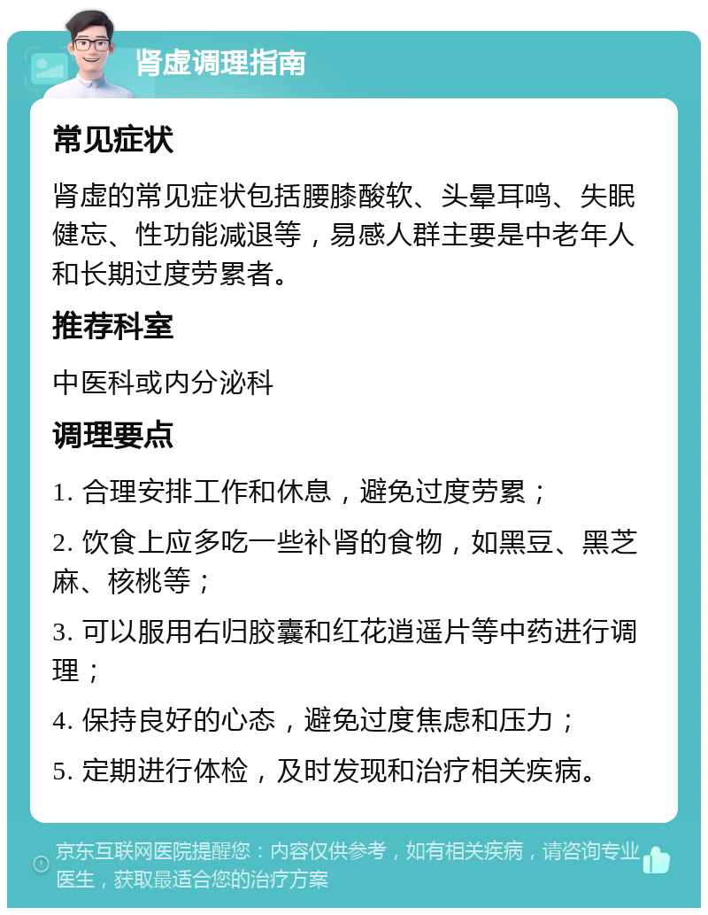 肾虚调理指南 常见症状 肾虚的常见症状包括腰膝酸软、头晕耳鸣、失眠健忘、性功能减退等，易感人群主要是中老年人和长期过度劳累者。 推荐科室 中医科或内分泌科 调理要点 1. 合理安排工作和休息，避免过度劳累； 2. 饮食上应多吃一些补肾的食物，如黑豆、黑芝麻、核桃等； 3. 可以服用右归胶囊和红花逍遥片等中药进行调理； 4. 保持良好的心态，避免过度焦虑和压力； 5. 定期进行体检，及时发现和治疗相关疾病。