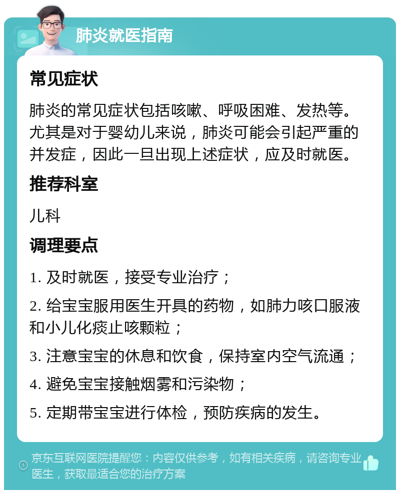 肺炎就医指南 常见症状 肺炎的常见症状包括咳嗽、呼吸困难、发热等。尤其是对于婴幼儿来说，肺炎可能会引起严重的并发症，因此一旦出现上述症状，应及时就医。 推荐科室 儿科 调理要点 1. 及时就医，接受专业治疗； 2. 给宝宝服用医生开具的药物，如肺力咳口服液和小儿化痰止咳颗粒； 3. 注意宝宝的休息和饮食，保持室内空气流通； 4. 避免宝宝接触烟雾和污染物； 5. 定期带宝宝进行体检，预防疾病的发生。