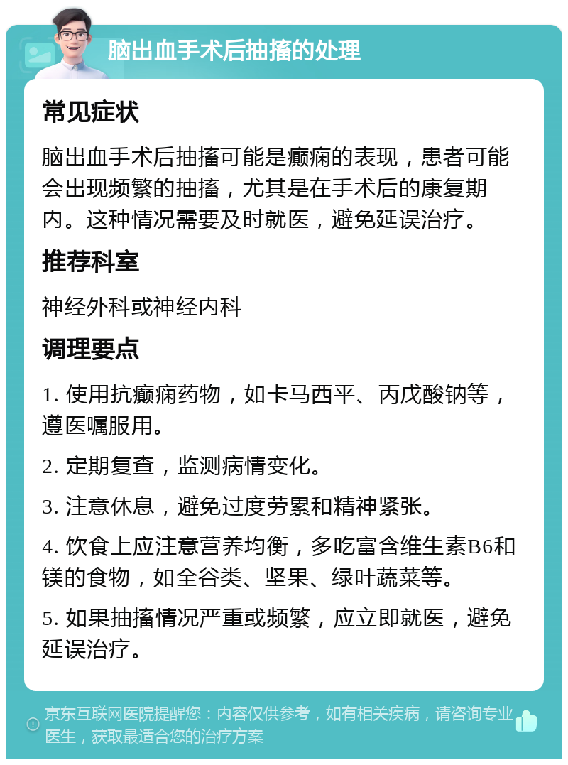 脑出血手术后抽搐的处理 常见症状 脑出血手术后抽搐可能是癫痫的表现，患者可能会出现频繁的抽搐，尤其是在手术后的康复期内。这种情况需要及时就医，避免延误治疗。 推荐科室 神经外科或神经内科 调理要点 1. 使用抗癫痫药物，如卡马西平、丙戊酸钠等，遵医嘱服用。 2. 定期复查，监测病情变化。 3. 注意休息，避免过度劳累和精神紧张。 4. 饮食上应注意营养均衡，多吃富含维生素B6和镁的食物，如全谷类、坚果、绿叶蔬菜等。 5. 如果抽搐情况严重或频繁，应立即就医，避免延误治疗。