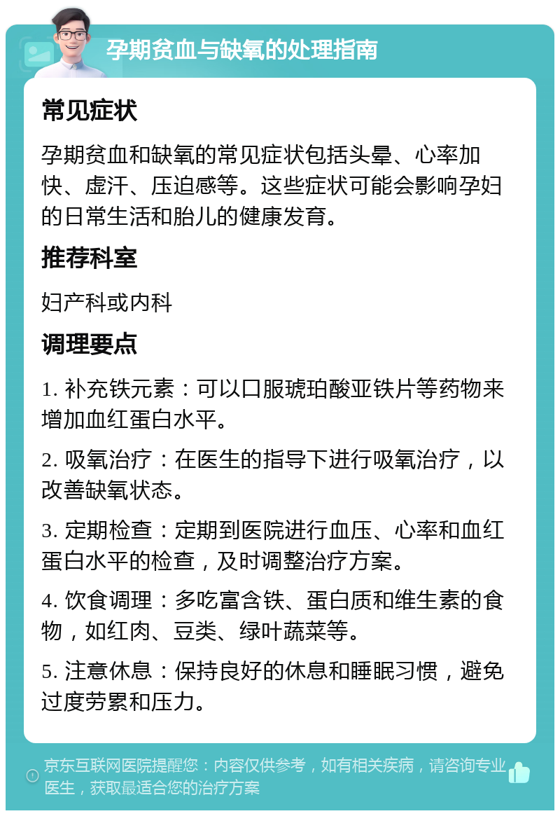 孕期贫血与缺氧的处理指南 常见症状 孕期贫血和缺氧的常见症状包括头晕、心率加快、虚汗、压迫感等。这些症状可能会影响孕妇的日常生活和胎儿的健康发育。 推荐科室 妇产科或内科 调理要点 1. 补充铁元素：可以口服琥珀酸亚铁片等药物来增加血红蛋白水平。 2. 吸氧治疗：在医生的指导下进行吸氧治疗，以改善缺氧状态。 3. 定期检查：定期到医院进行血压、心率和血红蛋白水平的检查，及时调整治疗方案。 4. 饮食调理：多吃富含铁、蛋白质和维生素的食物，如红肉、豆类、绿叶蔬菜等。 5. 注意休息：保持良好的休息和睡眠习惯，避免过度劳累和压力。