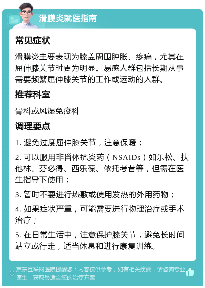 滑膜炎就医指南 常见症状 滑膜炎主要表现为膝盖周围肿胀、疼痛，尤其在屈伸膝关节时更为明显。易感人群包括长期从事需要频繁屈伸膝关节的工作或运动的人群。 推荐科室 骨科或风湿免疫科 调理要点 1. 避免过度屈伸膝关节，注意保暖； 2. 可以服用非甾体抗炎药（NSAIDs）如乐松、扶他林、芬必得、西乐葆、依托考昔等，但需在医生指导下使用； 3. 暂时不要进行热敷或使用发热的外用药物； 4. 如果症状严重，可能需要进行物理治疗或手术治疗； 5. 在日常生活中，注意保护膝关节，避免长时间站立或行走，适当休息和进行康复训练。