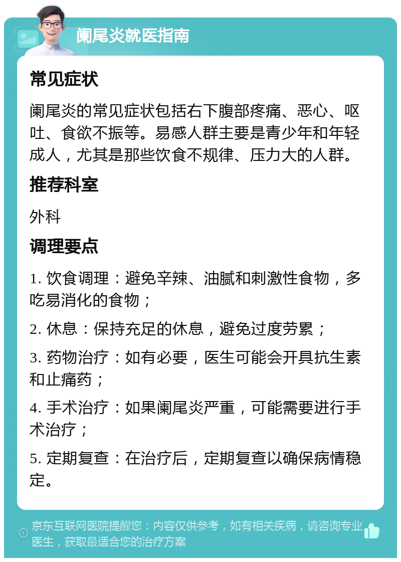 阑尾炎就医指南 常见症状 阑尾炎的常见症状包括右下腹部疼痛、恶心、呕吐、食欲不振等。易感人群主要是青少年和年轻成人，尤其是那些饮食不规律、压力大的人群。 推荐科室 外科 调理要点 1. 饮食调理：避免辛辣、油腻和刺激性食物，多吃易消化的食物； 2. 休息：保持充足的休息，避免过度劳累； 3. 药物治疗：如有必要，医生可能会开具抗生素和止痛药； 4. 手术治疗：如果阑尾炎严重，可能需要进行手术治疗； 5. 定期复查：在治疗后，定期复查以确保病情稳定。