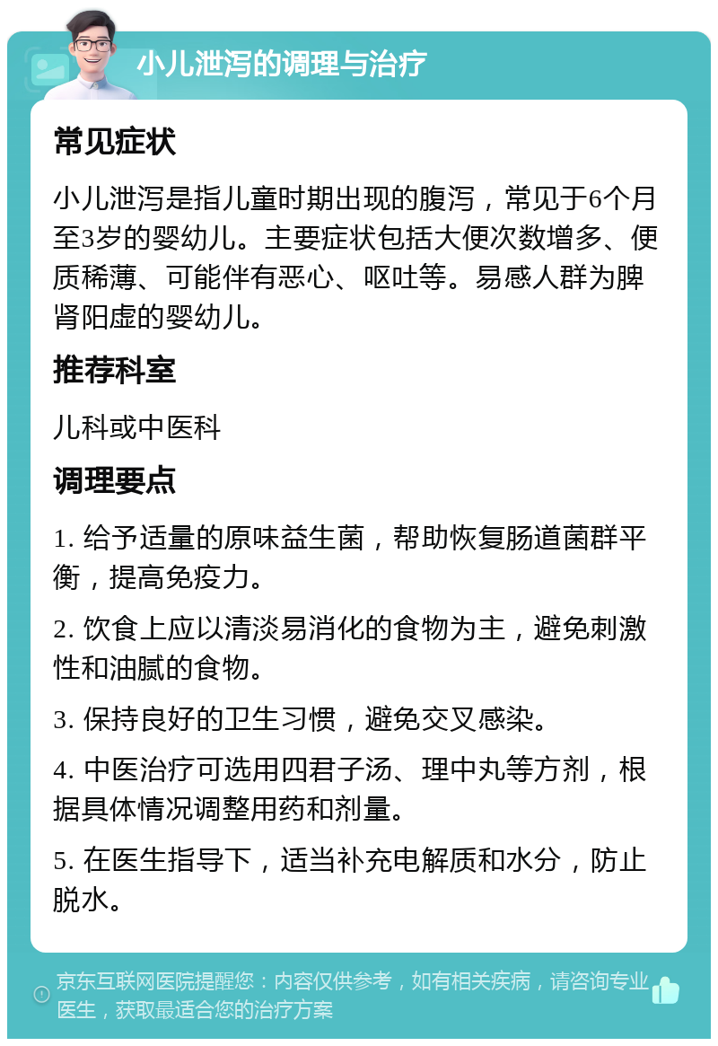 小儿泄泻的调理与治疗 常见症状 小儿泄泻是指儿童时期出现的腹泻，常见于6个月至3岁的婴幼儿。主要症状包括大便次数增多、便质稀薄、可能伴有恶心、呕吐等。易感人群为脾肾阳虚的婴幼儿。 推荐科室 儿科或中医科 调理要点 1. 给予适量的原味益生菌，帮助恢复肠道菌群平衡，提高免疫力。 2. 饮食上应以清淡易消化的食物为主，避免刺激性和油腻的食物。 3. 保持良好的卫生习惯，避免交叉感染。 4. 中医治疗可选用四君子汤、理中丸等方剂，根据具体情况调整用药和剂量。 5. 在医生指导下，适当补充电解质和水分，防止脱水。