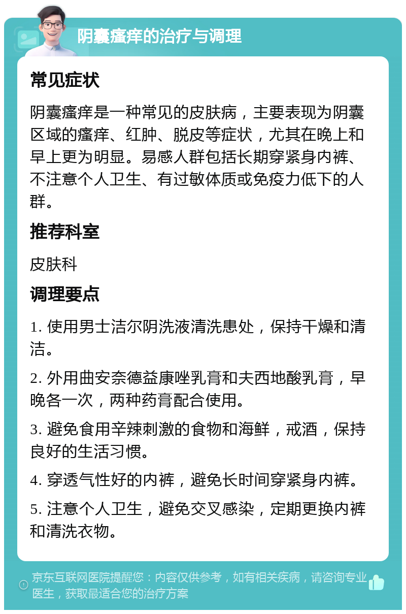 阴囊瘙痒的治疗与调理 常见症状 阴囊瘙痒是一种常见的皮肤病，主要表现为阴囊区域的瘙痒、红肿、脱皮等症状，尤其在晚上和早上更为明显。易感人群包括长期穿紧身内裤、不注意个人卫生、有过敏体质或免疫力低下的人群。 推荐科室 皮肤科 调理要点 1. 使用男士洁尔阴洗液清洗患处，保持干燥和清洁。 2. 外用曲安奈德益康唑乳膏和夫西地酸乳膏，早晚各一次，两种药膏配合使用。 3. 避免食用辛辣刺激的食物和海鲜，戒酒，保持良好的生活习惯。 4. 穿透气性好的内裤，避免长时间穿紧身内裤。 5. 注意个人卫生，避免交叉感染，定期更换内裤和清洗衣物。