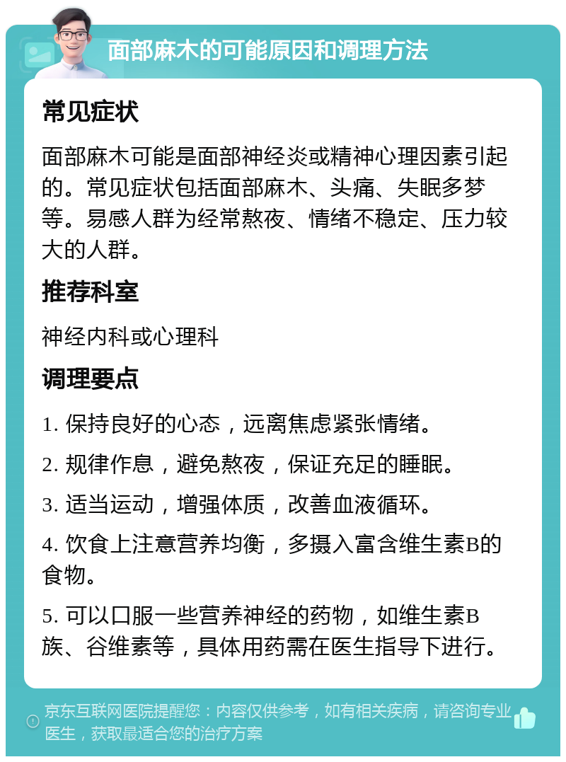 面部麻木的可能原因和调理方法 常见症状 面部麻木可能是面部神经炎或精神心理因素引起的。常见症状包括面部麻木、头痛、失眠多梦等。易感人群为经常熬夜、情绪不稳定、压力较大的人群。 推荐科室 神经内科或心理科 调理要点 1. 保持良好的心态，远离焦虑紧张情绪。 2. 规律作息，避免熬夜，保证充足的睡眠。 3. 适当运动，增强体质，改善血液循环。 4. 饮食上注意营养均衡，多摄入富含维生素B的食物。 5. 可以口服一些营养神经的药物，如维生素B族、谷维素等，具体用药需在医生指导下进行。