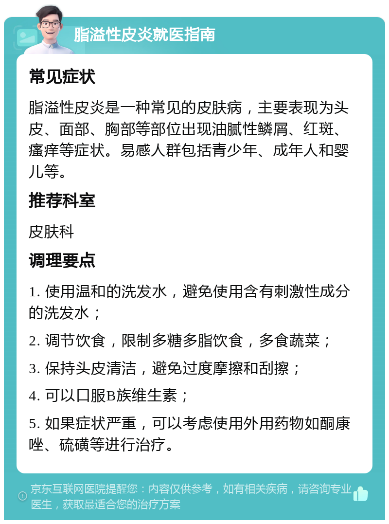 脂溢性皮炎就医指南 常见症状 脂溢性皮炎是一种常见的皮肤病，主要表现为头皮、面部、胸部等部位出现油腻性鳞屑、红斑、瘙痒等症状。易感人群包括青少年、成年人和婴儿等。 推荐科室 皮肤科 调理要点 1. 使用温和的洗发水，避免使用含有刺激性成分的洗发水； 2. 调节饮食，限制多糖多脂饮食，多食蔬菜； 3. 保持头皮清洁，避免过度摩擦和刮擦； 4. 可以口服B族维生素； 5. 如果症状严重，可以考虑使用外用药物如酮康唑、硫磺等进行治疗。