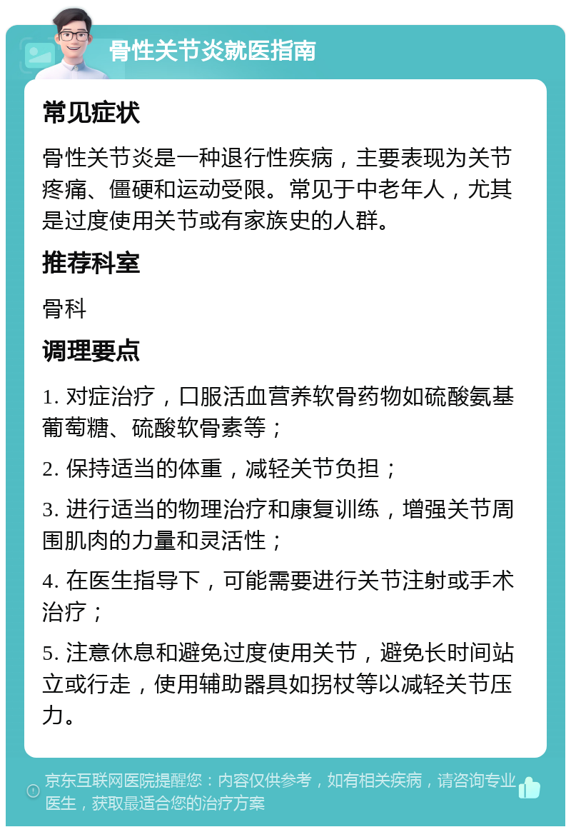 骨性关节炎就医指南 常见症状 骨性关节炎是一种退行性疾病，主要表现为关节疼痛、僵硬和运动受限。常见于中老年人，尤其是过度使用关节或有家族史的人群。 推荐科室 骨科 调理要点 1. 对症治疗，口服活血营养软骨药物如硫酸氨基葡萄糖、硫酸软骨素等； 2. 保持适当的体重，减轻关节负担； 3. 进行适当的物理治疗和康复训练，增强关节周围肌肉的力量和灵活性； 4. 在医生指导下，可能需要进行关节注射或手术治疗； 5. 注意休息和避免过度使用关节，避免长时间站立或行走，使用辅助器具如拐杖等以减轻关节压力。