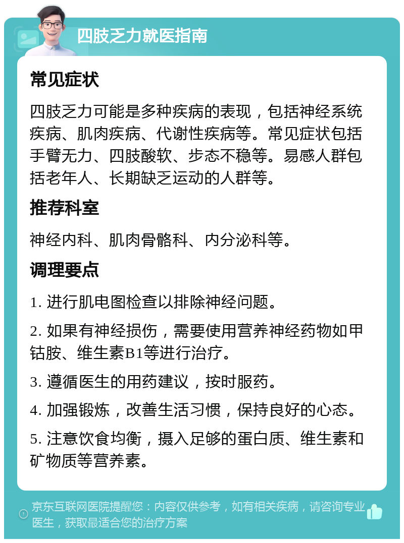 四肢乏力就医指南 常见症状 四肢乏力可能是多种疾病的表现，包括神经系统疾病、肌肉疾病、代谢性疾病等。常见症状包括手臂无力、四肢酸软、步态不稳等。易感人群包括老年人、长期缺乏运动的人群等。 推荐科室 神经内科、肌肉骨骼科、内分泌科等。 调理要点 1. 进行肌电图检查以排除神经问题。 2. 如果有神经损伤，需要使用营养神经药物如甲钴胺、维生素B1等进行治疗。 3. 遵循医生的用药建议，按时服药。 4. 加强锻炼，改善生活习惯，保持良好的心态。 5. 注意饮食均衡，摄入足够的蛋白质、维生素和矿物质等营养素。