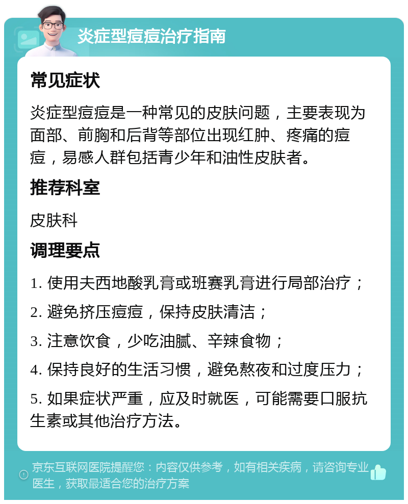 炎症型痘痘治疗指南 常见症状 炎症型痘痘是一种常见的皮肤问题，主要表现为面部、前胸和后背等部位出现红肿、疼痛的痘痘，易感人群包括青少年和油性皮肤者。 推荐科室 皮肤科 调理要点 1. 使用夫西地酸乳膏或班赛乳膏进行局部治疗； 2. 避免挤压痘痘，保持皮肤清洁； 3. 注意饮食，少吃油腻、辛辣食物； 4. 保持良好的生活习惯，避免熬夜和过度压力； 5. 如果症状严重，应及时就医，可能需要口服抗生素或其他治疗方法。