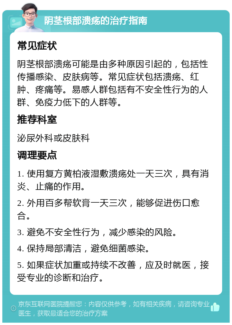 阴茎根部溃疡的治疗指南 常见症状 阴茎根部溃疡可能是由多种原因引起的，包括性传播感染、皮肤病等。常见症状包括溃疡、红肿、疼痛等。易感人群包括有不安全性行为的人群、免疫力低下的人群等。 推荐科室 泌尿外科或皮肤科 调理要点 1. 使用复方黄柏液湿敷溃疡处一天三次，具有消炎、止痛的作用。 2. 外用百多帮软膏一天三次，能够促进伤口愈合。 3. 避免不安全性行为，减少感染的风险。 4. 保持局部清洁，避免细菌感染。 5. 如果症状加重或持续不改善，应及时就医，接受专业的诊断和治疗。