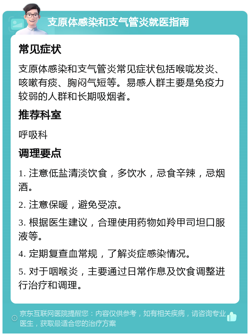 支原体感染和支气管炎就医指南 常见症状 支原体感染和支气管炎常见症状包括喉咙发炎、咳嗽有痰、胸闷气短等。易感人群主要是免疫力较弱的人群和长期吸烟者。 推荐科室 呼吸科 调理要点 1. 注意低盐清淡饮食，多饮水，忌食辛辣，忌烟酒。 2. 注意保暖，避免受凉。 3. 根据医生建议，合理使用药物如羚甲司坦口服液等。 4. 定期复查血常规，了解炎症感染情况。 5. 对于咽喉炎，主要通过日常作息及饮食调整进行治疗和调理。