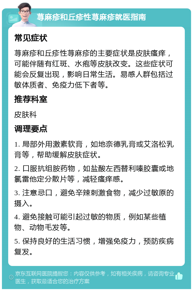 荨麻疹和丘疹性荨麻疹就医指南 常见症状 荨麻疹和丘疹性荨麻疹的主要症状是皮肤瘙痒，可能伴随有红斑、水疱等皮肤改变。这些症状可能会反复出现，影响日常生活。易感人群包括过敏体质者、免疫力低下者等。 推荐科室 皮肤科 调理要点 1. 局部外用激素软膏，如地奈德乳膏或艾洛松乳膏等，帮助缓解皮肤症状。 2. 口服抗组胺药物，如盐酸左西替利嗪胶囊或地氯雷他定分散片等，减轻瘙痒感。 3. 注意忌口，避免辛辣刺激食物，减少过敏原的摄入。 4. 避免接触可能引起过敏的物质，例如某些植物、动物毛发等。 5. 保持良好的生活习惯，增强免疫力，预防疾病复发。