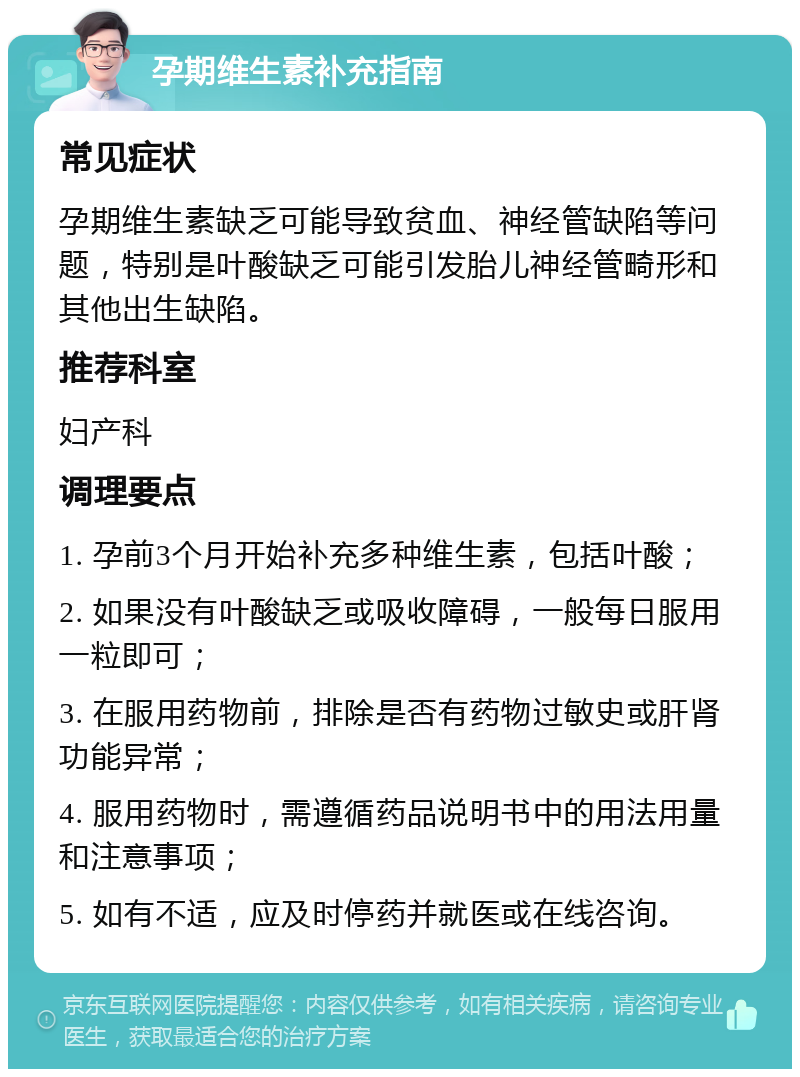 孕期维生素补充指南 常见症状 孕期维生素缺乏可能导致贫血、神经管缺陷等问题，特别是叶酸缺乏可能引发胎儿神经管畸形和其他出生缺陷。 推荐科室 妇产科 调理要点 1. 孕前3个月开始补充多种维生素，包括叶酸； 2. 如果没有叶酸缺乏或吸收障碍，一般每日服用一粒即可； 3. 在服用药物前，排除是否有药物过敏史或肝肾功能异常； 4. 服用药物时，需遵循药品说明书中的用法用量和注意事项； 5. 如有不适，应及时停药并就医或在线咨询。