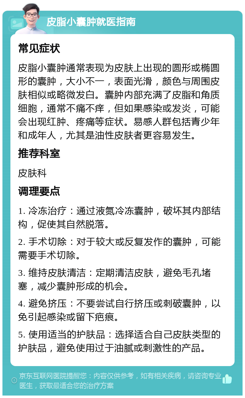 皮脂小囊肿就医指南 常见症状 皮脂小囊肿通常表现为皮肤上出现的圆形或椭圆形的囊肿，大小不一，表面光滑，颜色与周围皮肤相似或略微发白。囊肿内部充满了皮脂和角质细胞，通常不痛不痒，但如果感染或发炎，可能会出现红肿、疼痛等症状。易感人群包括青少年和成年人，尤其是油性皮肤者更容易发生。 推荐科室 皮肤科 调理要点 1. 冷冻治疗：通过液氮冷冻囊肿，破坏其内部结构，促使其自然脱落。 2. 手术切除：对于较大或反复发作的囊肿，可能需要手术切除。 3. 维持皮肤清洁：定期清洁皮肤，避免毛孔堵塞，减少囊肿形成的机会。 4. 避免挤压：不要尝试自行挤压或刺破囊肿，以免引起感染或留下疤痕。 5. 使用适当的护肤品：选择适合自己皮肤类型的护肤品，避免使用过于油腻或刺激性的产品。