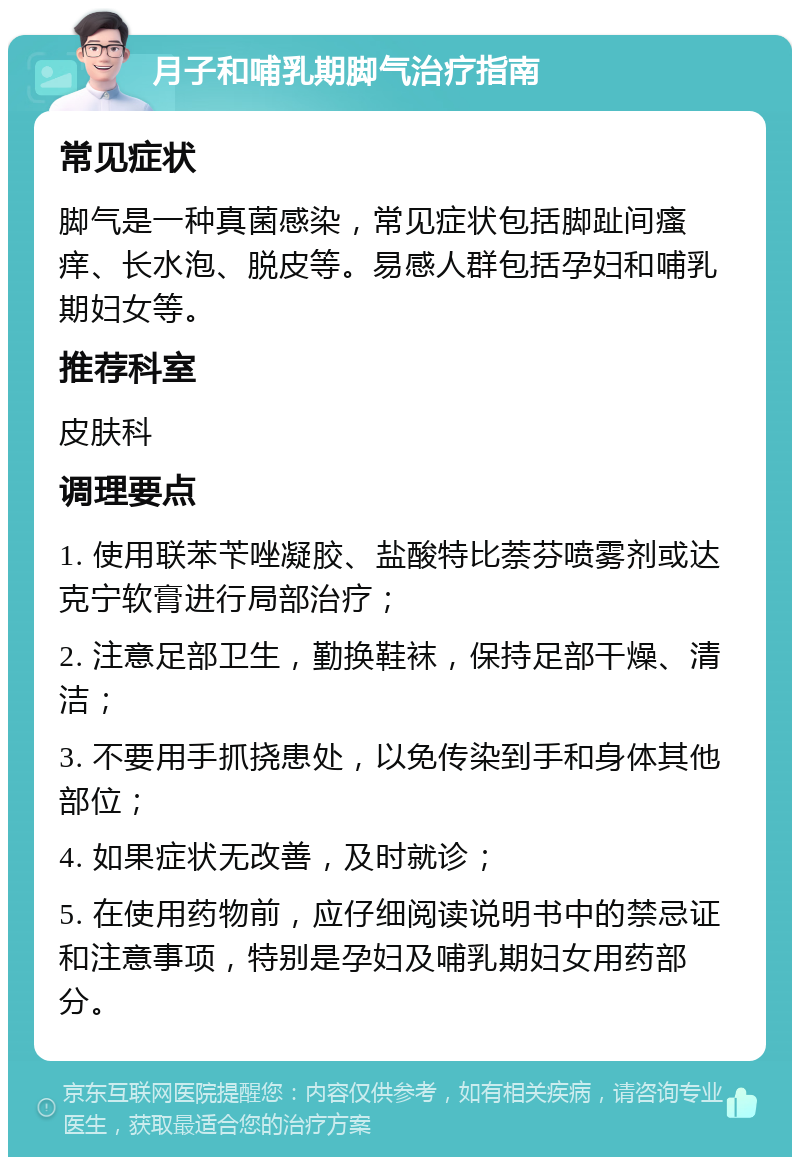 月子和哺乳期脚气治疗指南 常见症状 脚气是一种真菌感染，常见症状包括脚趾间瘙痒、长水泡、脱皮等。易感人群包括孕妇和哺乳期妇女等。 推荐科室 皮肤科 调理要点 1. 使用联苯苄唑凝胶、盐酸特比萘芬喷雾剂或达克宁软膏进行局部治疗； 2. 注意足部卫生，勤换鞋袜，保持足部干燥、清洁； 3. 不要用手抓挠患处，以免传染到手和身体其他部位； 4. 如果症状无改善，及时就诊； 5. 在使用药物前，应仔细阅读说明书中的禁忌证和注意事项，特别是孕妇及哺乳期妇女用药部分。