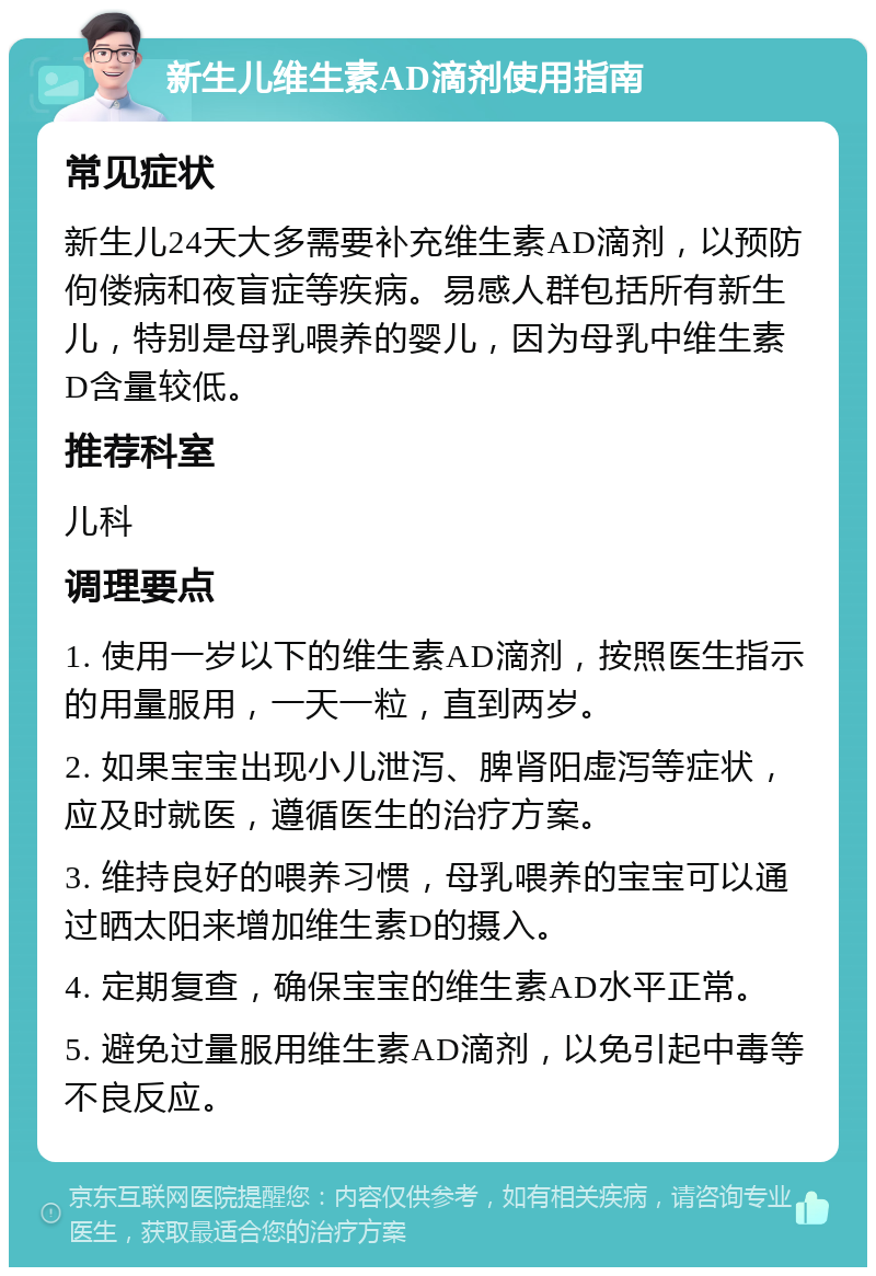 新生儿维生素AD滴剂使用指南 常见症状 新生儿24天大多需要补充维生素AD滴剂，以预防佝偻病和夜盲症等疾病。易感人群包括所有新生儿，特别是母乳喂养的婴儿，因为母乳中维生素D含量较低。 推荐科室 儿科 调理要点 1. 使用一岁以下的维生素AD滴剂，按照医生指示的用量服用，一天一粒，直到两岁。 2. 如果宝宝出现小儿泄泻、脾肾阳虚泻等症状，应及时就医，遵循医生的治疗方案。 3. 维持良好的喂养习惯，母乳喂养的宝宝可以通过晒太阳来增加维生素D的摄入。 4. 定期复查，确保宝宝的维生素AD水平正常。 5. 避免过量服用维生素AD滴剂，以免引起中毒等不良反应。