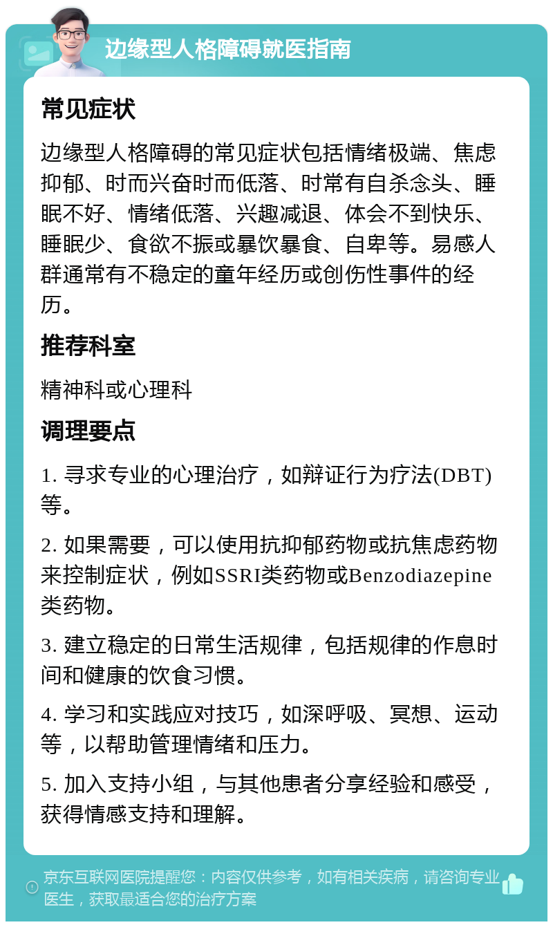 边缘型人格障碍就医指南 常见症状 边缘型人格障碍的常见症状包括情绪极端、焦虑抑郁、时而兴奋时而低落、时常有自杀念头、睡眠不好、情绪低落、兴趣减退、体会不到快乐、睡眠少、食欲不振或暴饮暴食、自卑等。易感人群通常有不稳定的童年经历或创伤性事件的经历。 推荐科室 精神科或心理科 调理要点 1. 寻求专业的心理治疗，如辩证行为疗法(DBT)等。 2. 如果需要，可以使用抗抑郁药物或抗焦虑药物来控制症状，例如SSRI类药物或Benzodiazepine类药物。 3. 建立稳定的日常生活规律，包括规律的作息时间和健康的饮食习惯。 4. 学习和实践应对技巧，如深呼吸、冥想、运动等，以帮助管理情绪和压力。 5. 加入支持小组，与其他患者分享经验和感受，获得情感支持和理解。