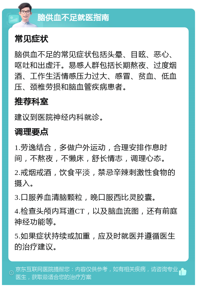 脑供血不足就医指南 常见症状 脑供血不足的常见症状包括头晕、目眩、恶心、呕吐和出虚汗。易感人群包括长期熬夜、过度烟酒、工作生活情感压力过大、感冒、贫血、低血压、颈椎劳损和脑血管疾病患者。 推荐科室 建议到医院神经内科就诊。 调理要点 1.劳逸结合，多做户外运动，合理安排作息时间，不熬夜，不懒床，舒长情志，调理心态。 2.戒烟戒酒，饮食平淡，禁忌辛辣刺激性食物的摄入。 3.口服养血清脑颗粒，晚口服西比灵胶囊。 4.检查头颅内耳道CT，以及脑血流图，还有前庭神经功能等。 5.如果症状持续或加重，应及时就医并遵循医生的治疗建议。