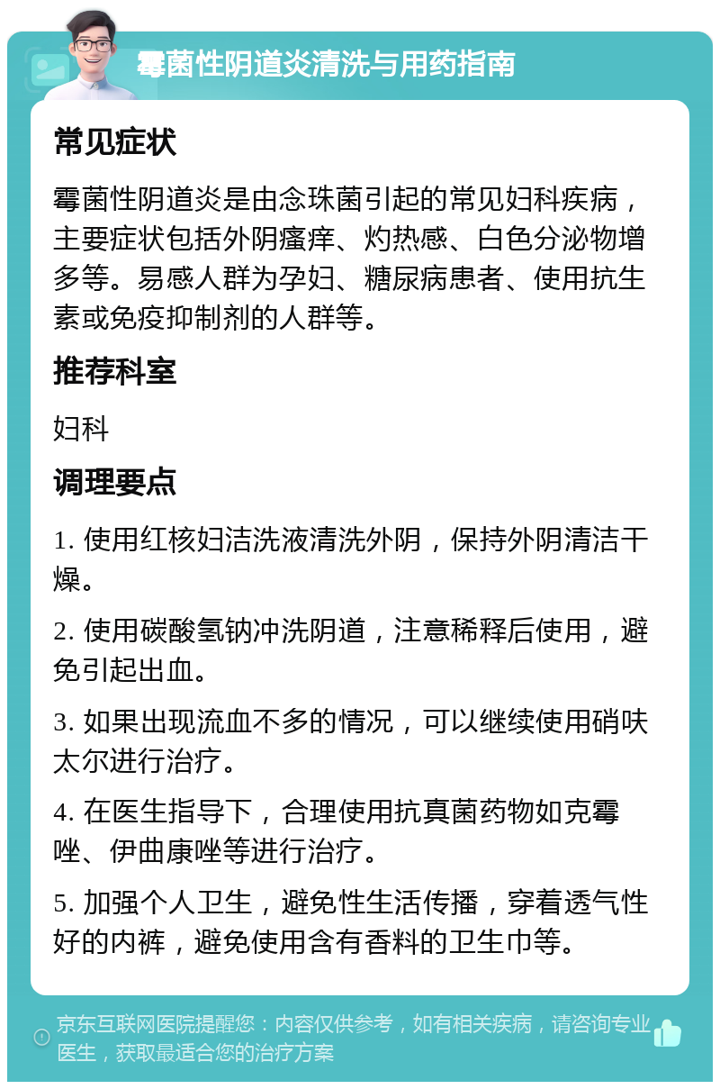 霉菌性阴道炎清洗与用药指南 常见症状 霉菌性阴道炎是由念珠菌引起的常见妇科疾病，主要症状包括外阴瘙痒、灼热感、白色分泌物增多等。易感人群为孕妇、糖尿病患者、使用抗生素或免疫抑制剂的人群等。 推荐科室 妇科 调理要点 1. 使用红核妇洁洗液清洗外阴，保持外阴清洁干燥。 2. 使用碳酸氢钠冲洗阴道，注意稀释后使用，避免引起出血。 3. 如果出现流血不多的情况，可以继续使用硝呋太尔进行治疗。 4. 在医生指导下，合理使用抗真菌药物如克霉唑、伊曲康唑等进行治疗。 5. 加强个人卫生，避免性生活传播，穿着透气性好的内裤，避免使用含有香料的卫生巾等。