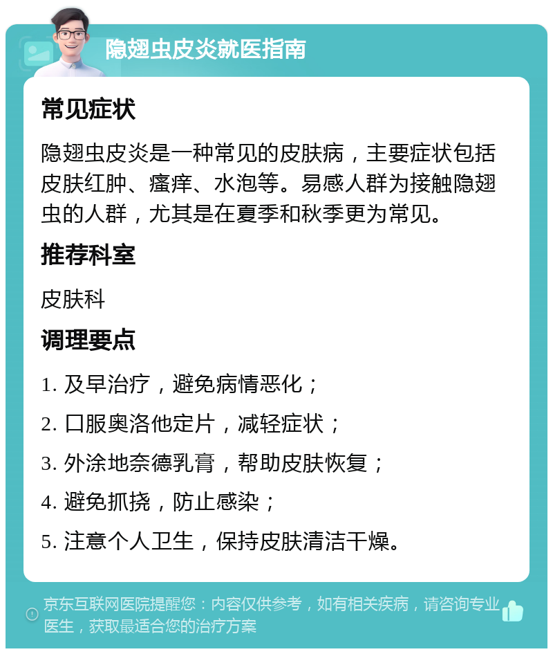 隐翅虫皮炎就医指南 常见症状 隐翅虫皮炎是一种常见的皮肤病，主要症状包括皮肤红肿、瘙痒、水泡等。易感人群为接触隐翅虫的人群，尤其是在夏季和秋季更为常见。 推荐科室 皮肤科 调理要点 1. 及早治疗，避免病情恶化； 2. 口服奥洛他定片，减轻症状； 3. 外涂地奈德乳膏，帮助皮肤恢复； 4. 避免抓挠，防止感染； 5. 注意个人卫生，保持皮肤清洁干燥。