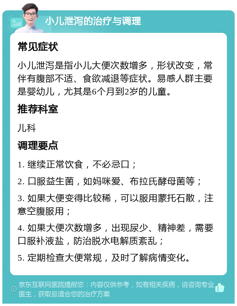 小儿泄泻的治疗与调理 常见症状 小儿泄泻是指小儿大便次数增多，形状改变，常伴有腹部不适、食欲减退等症状。易感人群主要是婴幼儿，尤其是6个月到2岁的儿童。 推荐科室 儿科 调理要点 1. 继续正常饮食，不必忌口； 2. 口服益生菌，如妈咪爱、布拉氏酵母菌等； 3. 如果大便变得比较稀，可以服用蒙托石散，注意空腹服用； 4. 如果大便次数增多，出现尿少、精神差，需要口服补液盐，防治脱水电解质紊乱； 5. 定期检查大便常规，及时了解病情变化。