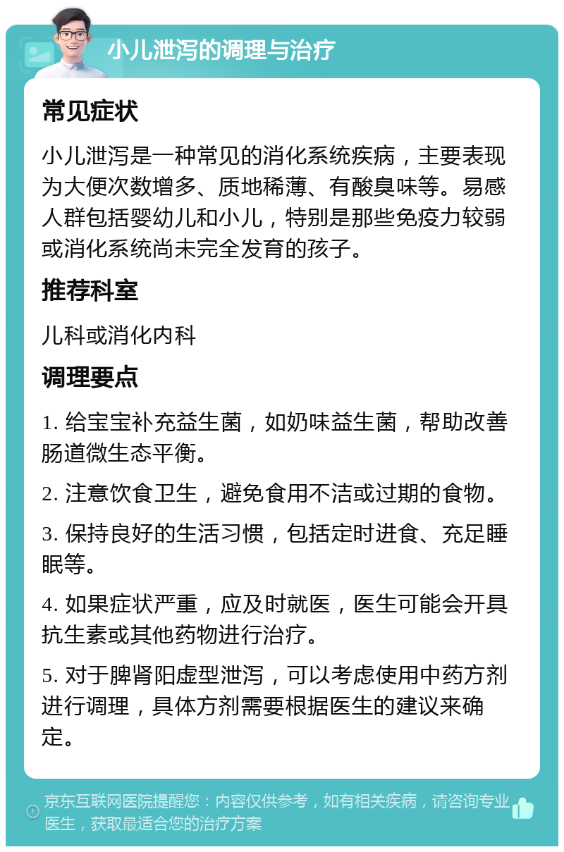 小儿泄泻的调理与治疗 常见症状 小儿泄泻是一种常见的消化系统疾病，主要表现为大便次数增多、质地稀薄、有酸臭味等。易感人群包括婴幼儿和小儿，特别是那些免疫力较弱或消化系统尚未完全发育的孩子。 推荐科室 儿科或消化内科 调理要点 1. 给宝宝补充益生菌，如奶味益生菌，帮助改善肠道微生态平衡。 2. 注意饮食卫生，避免食用不洁或过期的食物。 3. 保持良好的生活习惯，包括定时进食、充足睡眠等。 4. 如果症状严重，应及时就医，医生可能会开具抗生素或其他药物进行治疗。 5. 对于脾肾阳虚型泄泻，可以考虑使用中药方剂进行调理，具体方剂需要根据医生的建议来确定。