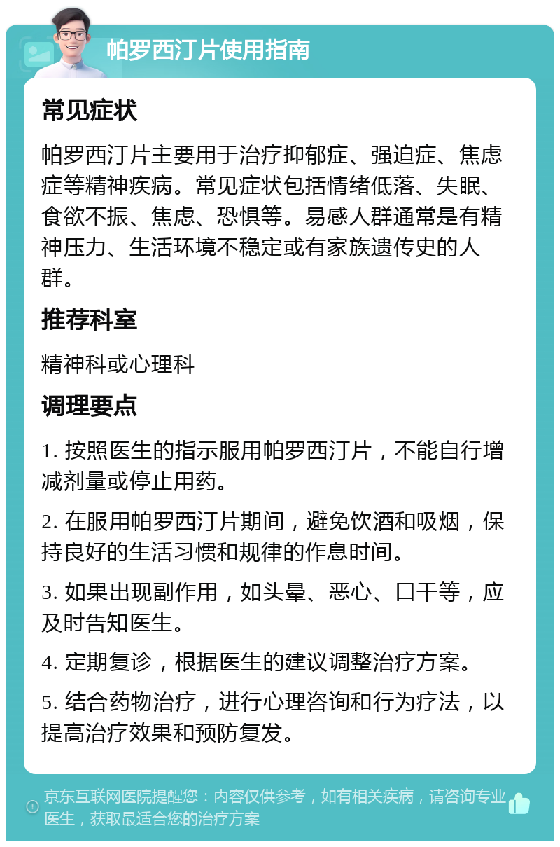 帕罗西汀片使用指南 常见症状 帕罗西汀片主要用于治疗抑郁症、强迫症、焦虑症等精神疾病。常见症状包括情绪低落、失眠、食欲不振、焦虑、恐惧等。易感人群通常是有精神压力、生活环境不稳定或有家族遗传史的人群。 推荐科室 精神科或心理科 调理要点 1. 按照医生的指示服用帕罗西汀片，不能自行增减剂量或停止用药。 2. 在服用帕罗西汀片期间，避免饮酒和吸烟，保持良好的生活习惯和规律的作息时间。 3. 如果出现副作用，如头晕、恶心、口干等，应及时告知医生。 4. 定期复诊，根据医生的建议调整治疗方案。 5. 结合药物治疗，进行心理咨询和行为疗法，以提高治疗效果和预防复发。