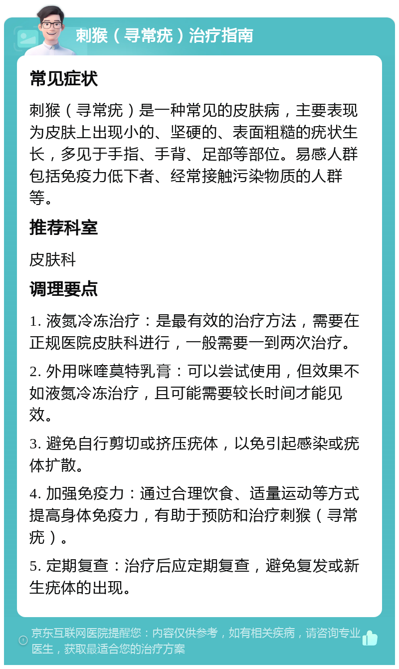 刺猴（寻常疣）治疗指南 常见症状 刺猴（寻常疣）是一种常见的皮肤病，主要表现为皮肤上出现小的、坚硬的、表面粗糙的疣状生长，多见于手指、手背、足部等部位。易感人群包括免疫力低下者、经常接触污染物质的人群等。 推荐科室 皮肤科 调理要点 1. 液氮冷冻治疗：是最有效的治疗方法，需要在正规医院皮肤科进行，一般需要一到两次治疗。 2. 外用咪喹莫特乳膏：可以尝试使用，但效果不如液氮冷冻治疗，且可能需要较长时间才能见效。 3. 避免自行剪切或挤压疣体，以免引起感染或疣体扩散。 4. 加强免疫力：通过合理饮食、适量运动等方式提高身体免疫力，有助于预防和治疗刺猴（寻常疣）。 5. 定期复查：治疗后应定期复查，避免复发或新生疣体的出现。