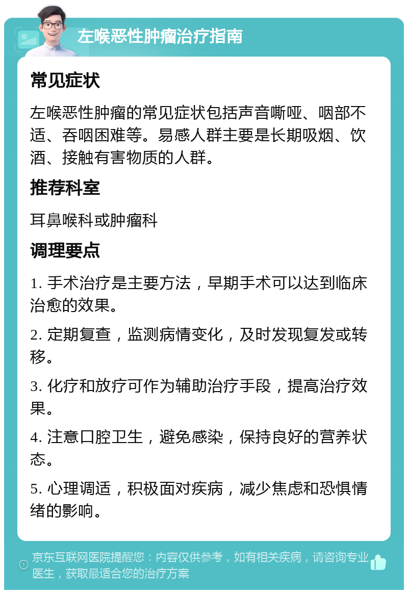 左喉恶性肿瘤治疗指南 常见症状 左喉恶性肿瘤的常见症状包括声音嘶哑、咽部不适、吞咽困难等。易感人群主要是长期吸烟、饮酒、接触有害物质的人群。 推荐科室 耳鼻喉科或肿瘤科 调理要点 1. 手术治疗是主要方法，早期手术可以达到临床治愈的效果。 2. 定期复查，监测病情变化，及时发现复发或转移。 3. 化疗和放疗可作为辅助治疗手段，提高治疗效果。 4. 注意口腔卫生，避免感染，保持良好的营养状态。 5. 心理调适，积极面对疾病，减少焦虑和恐惧情绪的影响。