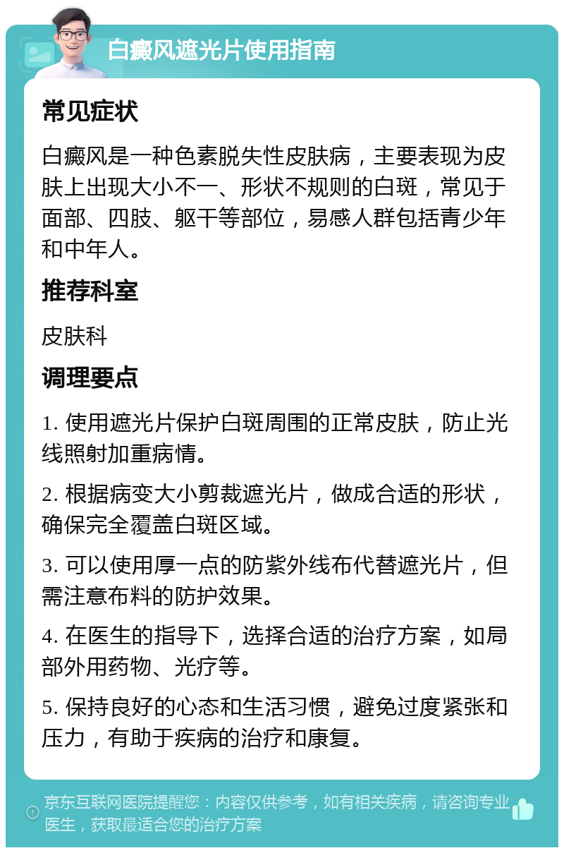 白癜风遮光片使用指南 常见症状 白癜风是一种色素脱失性皮肤病，主要表现为皮肤上出现大小不一、形状不规则的白斑，常见于面部、四肢、躯干等部位，易感人群包括青少年和中年人。 推荐科室 皮肤科 调理要点 1. 使用遮光片保护白斑周围的正常皮肤，防止光线照射加重病情。 2. 根据病变大小剪裁遮光片，做成合适的形状，确保完全覆盖白斑区域。 3. 可以使用厚一点的防紫外线布代替遮光片，但需注意布料的防护效果。 4. 在医生的指导下，选择合适的治疗方案，如局部外用药物、光疗等。 5. 保持良好的心态和生活习惯，避免过度紧张和压力，有助于疾病的治疗和康复。