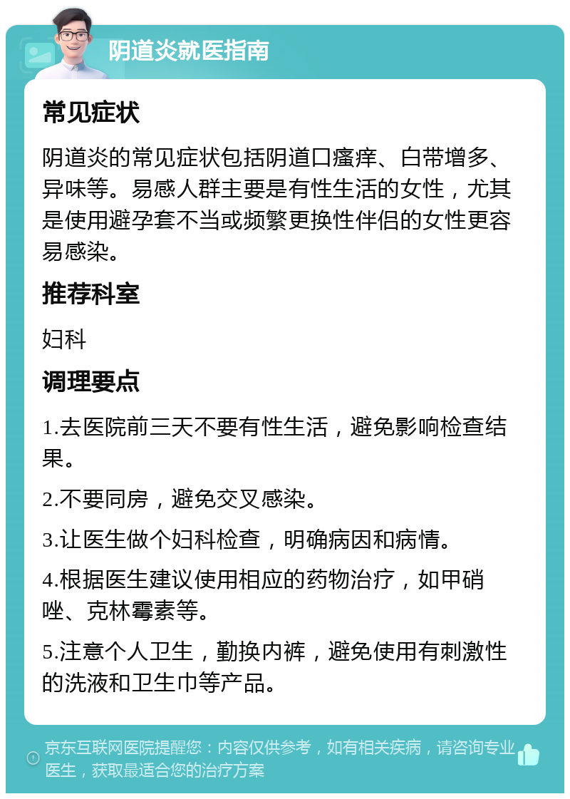 阴道炎就医指南 常见症状 阴道炎的常见症状包括阴道口瘙痒、白带增多、异味等。易感人群主要是有性生活的女性，尤其是使用避孕套不当或频繁更换性伴侣的女性更容易感染。 推荐科室 妇科 调理要点 1.去医院前三天不要有性生活，避免影响检查结果。 2.不要同房，避免交叉感染。 3.让医生做个妇科检查，明确病因和病情。 4.根据医生建议使用相应的药物治疗，如甲硝唑、克林霉素等。 5.注意个人卫生，勤换内裤，避免使用有刺激性的洗液和卫生巾等产品。