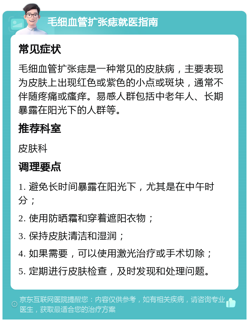 毛细血管扩张痣就医指南 常见症状 毛细血管扩张痣是一种常见的皮肤病，主要表现为皮肤上出现红色或紫色的小点或斑块，通常不伴随疼痛或瘙痒。易感人群包括中老年人、长期暴露在阳光下的人群等。 推荐科室 皮肤科 调理要点 1. 避免长时间暴露在阳光下，尤其是在中午时分； 2. 使用防晒霜和穿着遮阳衣物； 3. 保持皮肤清洁和湿润； 4. 如果需要，可以使用激光治疗或手术切除； 5. 定期进行皮肤检查，及时发现和处理问题。