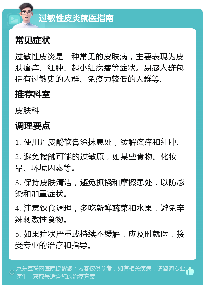 过敏性皮炎就医指南 常见症状 过敏性皮炎是一种常见的皮肤病，主要表现为皮肤瘙痒、红肿、起小红疙瘩等症状。易感人群包括有过敏史的人群、免疫力较低的人群等。 推荐科室 皮肤科 调理要点 1. 使用丹皮酚软膏涂抹患处，缓解瘙痒和红肿。 2. 避免接触可能的过敏原，如某些食物、化妆品、环境因素等。 3. 保持皮肤清洁，避免抓挠和摩擦患处，以防感染和加重症状。 4. 注意饮食调理，多吃新鲜蔬菜和水果，避免辛辣刺激性食物。 5. 如果症状严重或持续不缓解，应及时就医，接受专业的治疗和指导。