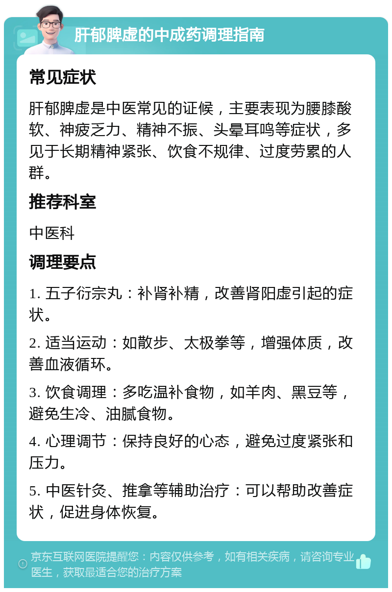 肝郁脾虚的中成药调理指南 常见症状 肝郁脾虚是中医常见的证候，主要表现为腰膝酸软、神疲乏力、精神不振、头晕耳鸣等症状，多见于长期精神紧张、饮食不规律、过度劳累的人群。 推荐科室 中医科 调理要点 1. 五子衍宗丸：补肾补精，改善肾阳虚引起的症状。 2. 适当运动：如散步、太极拳等，增强体质，改善血液循环。 3. 饮食调理：多吃温补食物，如羊肉、黑豆等，避免生冷、油腻食物。 4. 心理调节：保持良好的心态，避免过度紧张和压力。 5. 中医针灸、推拿等辅助治疗：可以帮助改善症状，促进身体恢复。