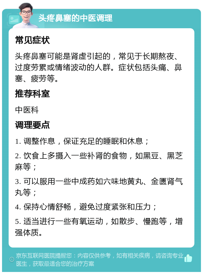 头疼鼻塞的中医调理 常见症状 头疼鼻塞可能是肾虚引起的，常见于长期熬夜、过度劳累或情绪波动的人群。症状包括头痛、鼻塞、疲劳等。 推荐科室 中医科 调理要点 1. 调整作息，保证充足的睡眠和休息； 2. 饮食上多摄入一些补肾的食物，如黑豆、黑芝麻等； 3. 可以服用一些中成药如六味地黄丸、金匮肾气丸等； 4. 保持心情舒畅，避免过度紧张和压力； 5. 适当进行一些有氧运动，如散步、慢跑等，增强体质。