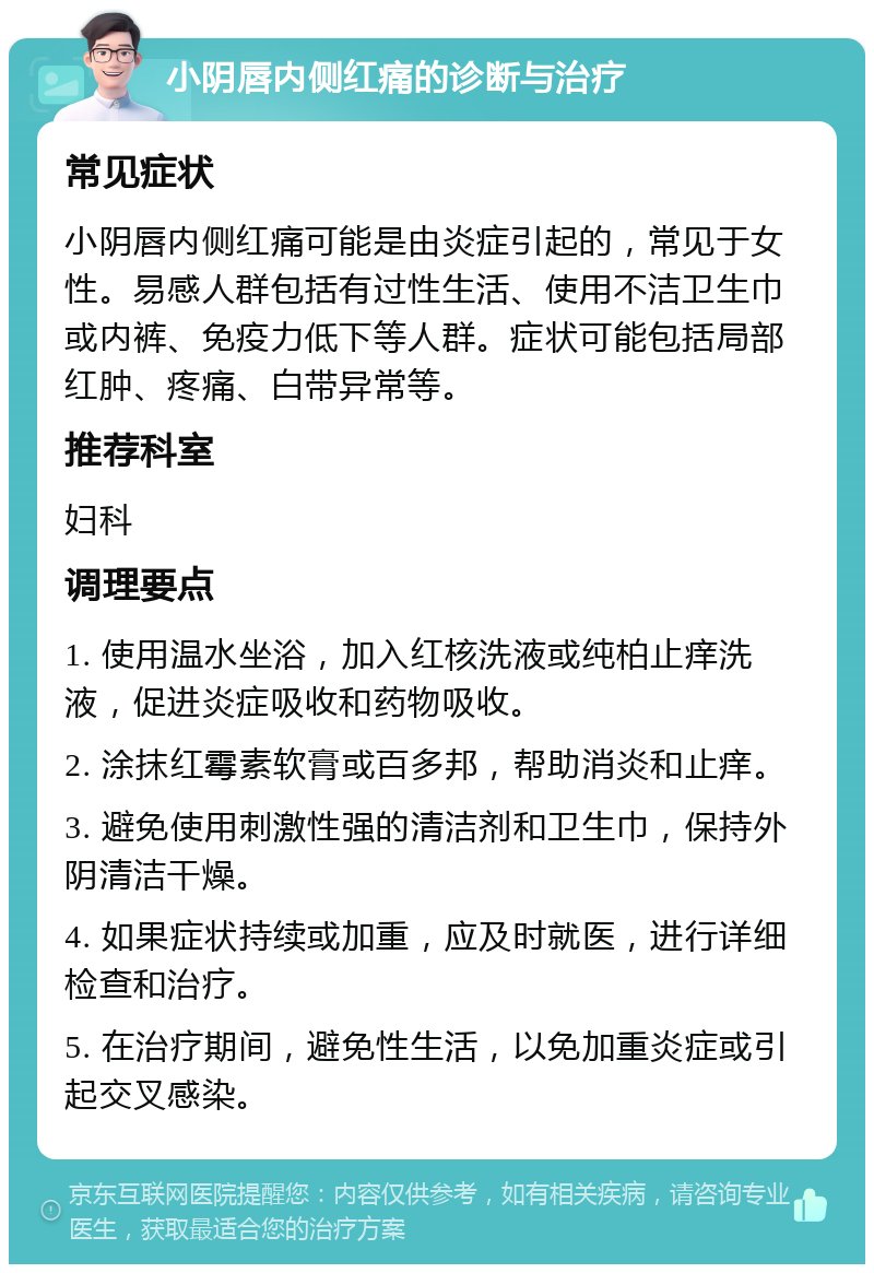 小阴唇内侧红痛的诊断与治疗 常见症状 小阴唇内侧红痛可能是由炎症引起的，常见于女性。易感人群包括有过性生活、使用不洁卫生巾或内裤、免疫力低下等人群。症状可能包括局部红肿、疼痛、白带异常等。 推荐科室 妇科 调理要点 1. 使用温水坐浴，加入红核洗液或纯柏止痒洗液，促进炎症吸收和药物吸收。 2. 涂抹红霉素软膏或百多邦，帮助消炎和止痒。 3. 避免使用刺激性强的清洁剂和卫生巾，保持外阴清洁干燥。 4. 如果症状持续或加重，应及时就医，进行详细检查和治疗。 5. 在治疗期间，避免性生活，以免加重炎症或引起交叉感染。